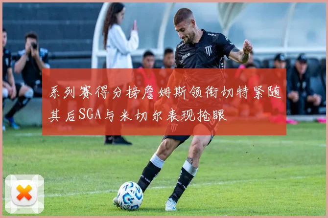 系列赛得分榜詹姆斯领衔切特紧随其后SGA与米切尔表现抢眼