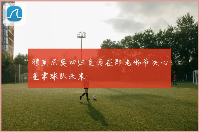 穆里尼奥回归皇马在即老佛爷决心重掌球队未来