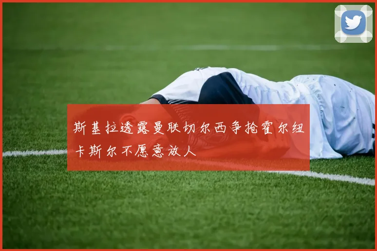 斯基拉透露曼联切尔西争抢霍尔纽卡斯尔不愿意放人