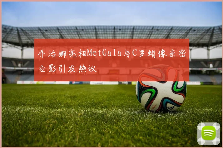 乔治娜亮相MetGala与C罗蜡像亲密合影引发热议