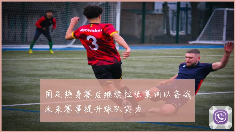 国足热身赛后继续拉练集训以备战未来赛事提升球队实力