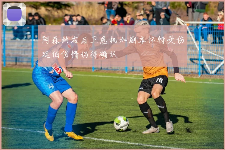 阿森纳右后卫危机加剧本怀特受伤廷伯伤情仍待确认